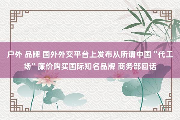 户外 品牌 国外外交平台上发布从所谓中国“代工场”廉价购买国际知名品牌 商务部回话